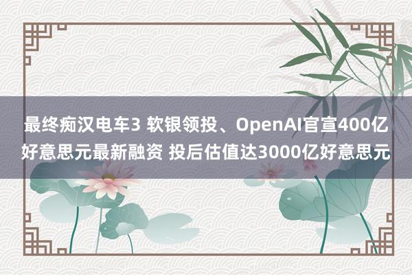 最终痴汉电车3 软银领投、OpenAI官宣400亿好意思元最新融资 投后估值达3000亿好意思元