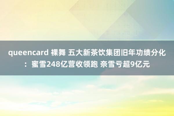 queencard 裸舞 五大新茶饮集团旧年功绩分化：蜜雪248亿营收领跑 奈雪亏超9亿元