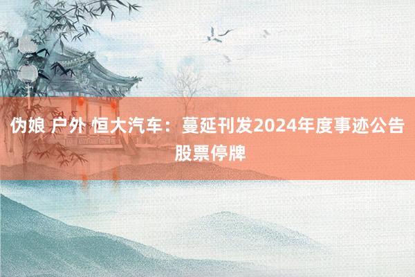 伪娘 户外 恒大汽车：蔓延刊发2024年度事迹公告 股票停牌
