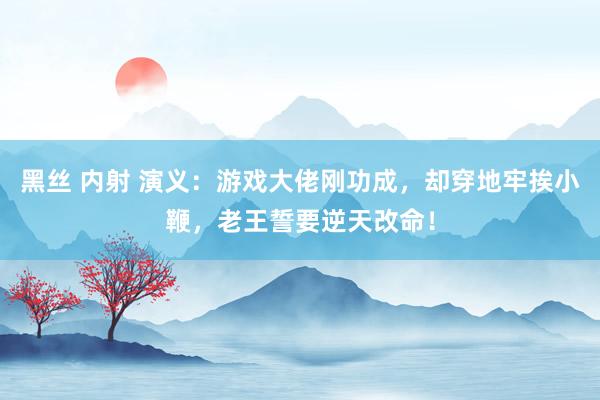 黑丝 内射 演义：游戏大佬刚功成，却穿地牢挨小鞭，老王誓要逆天改命！