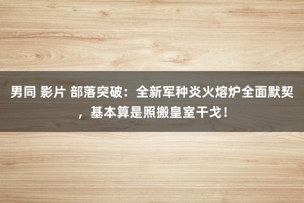 男同 影片 部落突破：全新军种炎火熔炉全面默契，基本算是照搬皇室干戈！