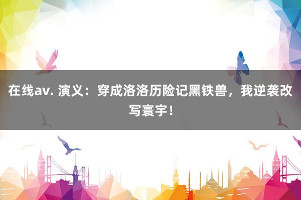 在线av. 演义：穿成洛洛历险记黑铁兽，我逆袭改写寰宇！