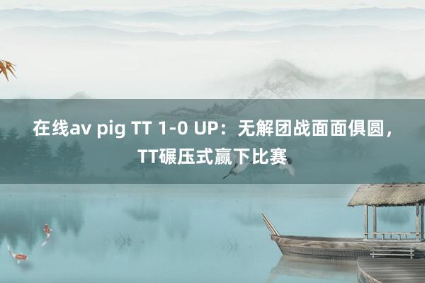 在线av pig TT 1-0 UP：无解团战面面俱圆，TT碾压式赢下比赛