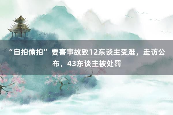 “自拍偷拍” 要害事故致12东谈主受难,走访公布,43东谈主被处罚