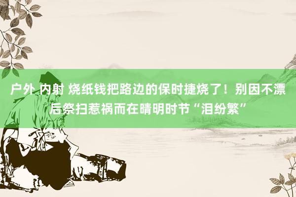 户外 内射 烧纸钱把路边的保时捷烧了!别因不漂后祭扫惹祸而在晴明时节“泪纷繁”