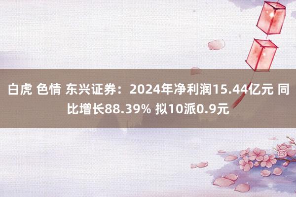 白虎 色情 东兴证券：2024年净利润15.44亿元 同比增长88.39% 拟10派0.9元