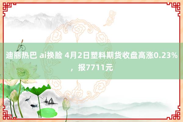 迪丽热巴 ai换脸 4月2日塑料期货收盘高涨0.23%，报7711元
