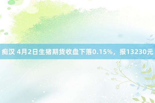 痴汉 4月2日生猪期货收盘下落0.15%，报13230元