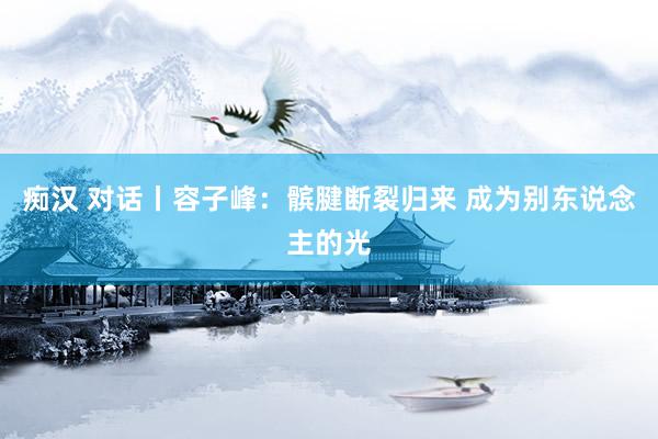 痴汉 对话丨容子峰：髌腱断裂归来 成为别东说念主的光