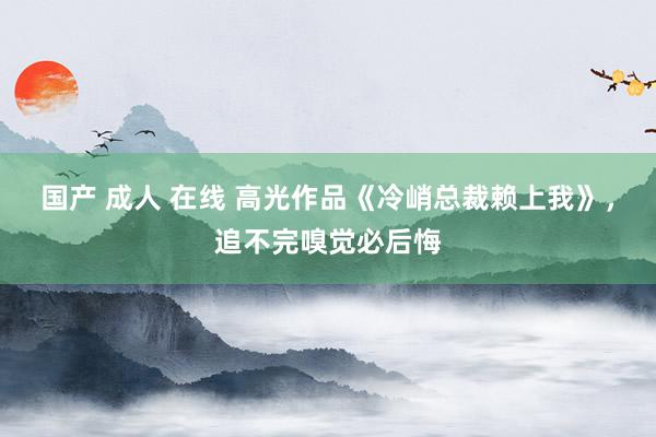 国产 成人 在线 高光作品《冷峭总裁赖上我》，追不完嗅觉必后悔