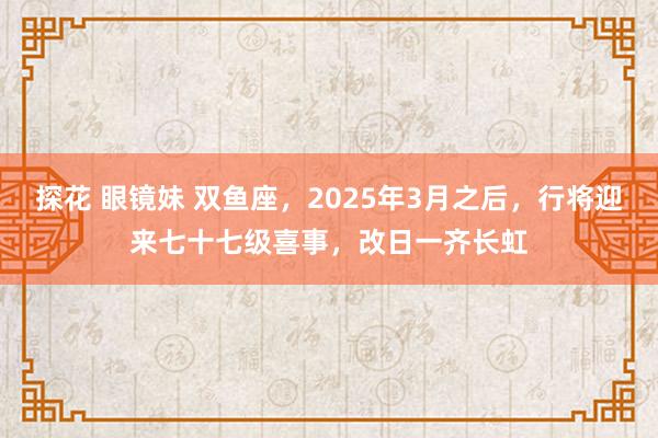 探花 眼镜妹 双鱼座，2025年3月之后，行将迎来七十七级喜事，改日一齐长虹