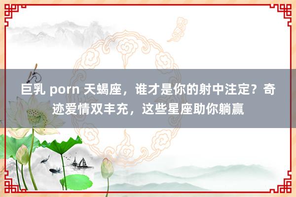 巨乳 porn 天蝎座，谁才是你的射中注定？奇迹爱情双丰充，这些星座助你躺赢