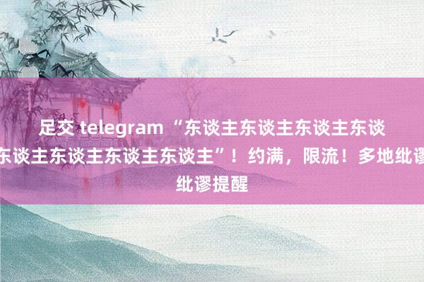 足交 telegram “东谈主东谈主东谈主东谈主你东谈主东谈主东谈主东谈主”！约满，限流！多地纰谬提醒