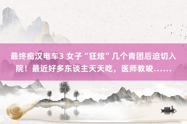 最终痴汉电车3 女子“狂炫”几个青团后迫切入院！最近好多东谈主天天吃，医师教唆……