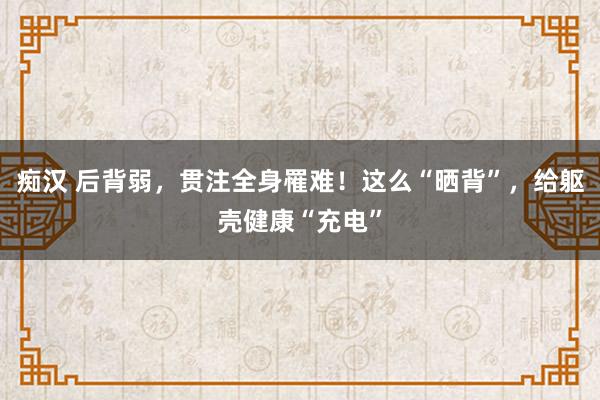 痴汉 后背弱，贯注全身罹难！这么“晒背”，给躯壳健康“充电”