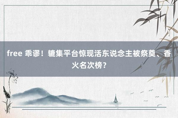 free 乖谬！辘集平台惊现活东说念主被祭奠、香火名次榜？