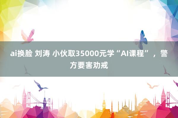 ai换脸 刘涛 小伙取35000元学“AI课程” ，警方要害劝戒