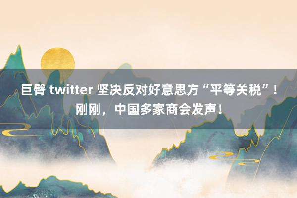 巨臀 twitter 坚决反对好意思方“平等关税”！刚刚，中国多家商会发声！