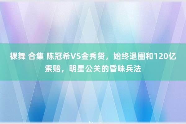 裸舞 合集 陈冠希VS金秀贤，始终退圈和120亿索赔，明星公关的昏昧兵法