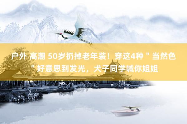 户外 高潮 50岁扔掉老年装！穿这4种＂当然色＂好意思到发光，犬子同学喊你姐姐