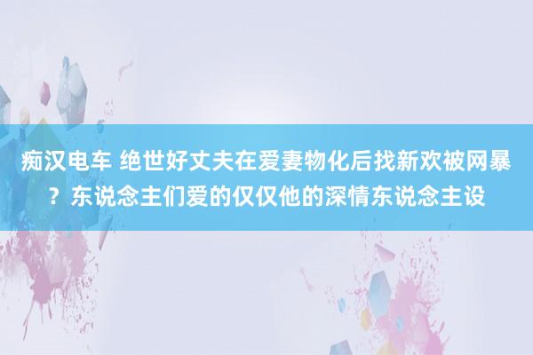 痴汉电车 绝世好丈夫在爱妻物化后找新欢被网暴？东说念主们爱的仅仅他的深情东说念主设