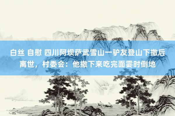 白丝 自慰 四川阿坝萨武雪山一驴友登山下撤后离世，村委会：他撤下来吃完面霎时倒地