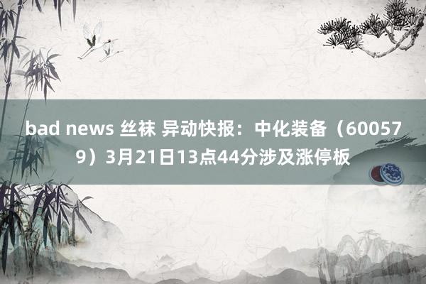 bad news 丝袜 异动快报：中化装备（600579）3月21日13点44分涉及涨停板