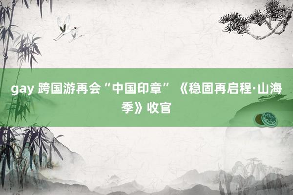 gay 跨国游再会“中国印章” 《稳固再启程·山海季》收官