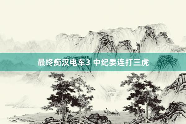最终痴汉电车3 中纪委连打三虎