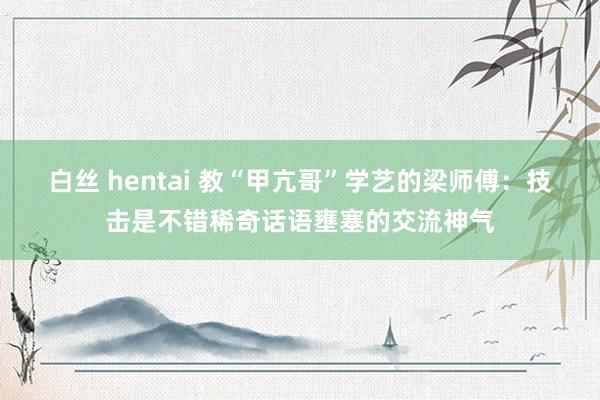白丝 hentai 教“甲亢哥”学艺的梁师傅：技击是不错稀奇话语壅塞的交流神气