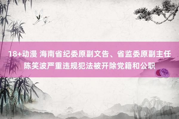 18+动漫 海南省纪委原副文告、省监委原副主任陈笑波严重违规犯法被开除党籍和公职