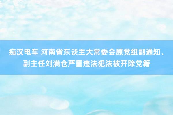 痴汉电车 河南省东谈主大常委会原党组副通知、副主任刘满仓严重违法犯法被开除党籍