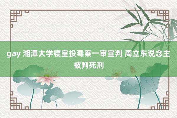 gay 湘潭大学寝室投毒案一审宣判 周立东说念主被判死刑