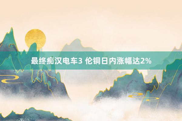 最终痴汉电车3 伦铜日内涨幅达2%
