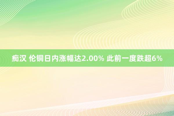 痴汉 伦铜日内涨幅达2.00% 此前一度跌超6%