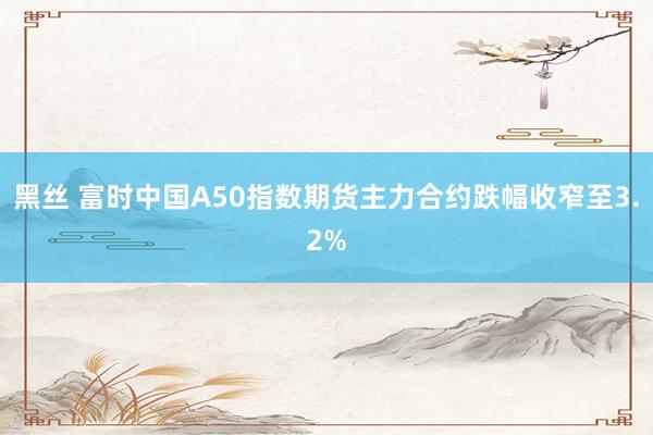 黑丝 富时中国A50指数期货主力合约跌幅收窄至3.2%