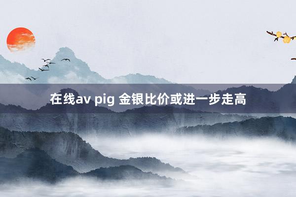 在线av pig 金银比价或进一步走高