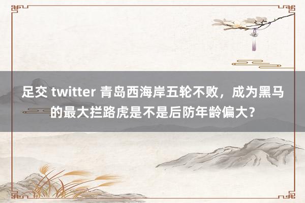 足交 twitter 青岛西海岸五轮不败，成为黑马的最大拦路虎是不是后防年龄偏大？