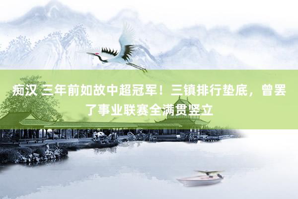 痴汉 三年前如故中超冠军！三镇排行垫底，曾罢了事业联赛全满贯竖立