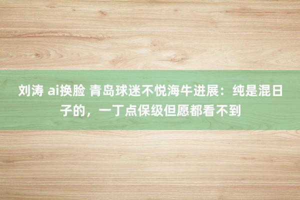 刘涛 ai换脸 青岛球迷不悦海牛进展：纯是混日子的，一丁点保级但愿都看不到