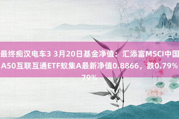 最终痴汉电车3 3月20日基金净值：汇添富MSCI中国A50互联互通ETF蚁集A最新净值0.8866，跌0.79%