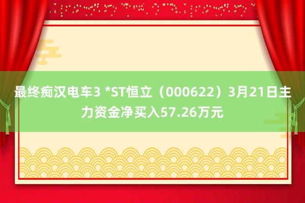 最终痴汉电车3 *ST恒立（000622）3月21日主力资金净买入57.26万元