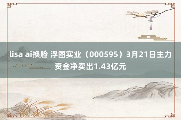 lisa ai换脸 浮图实业（000595）3月21日主力资金净卖出1.43亿元