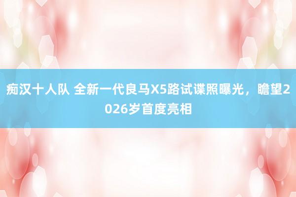 痴汉十人队 全新一代良马X5路试谍照曝光，瞻望2026岁首度亮相