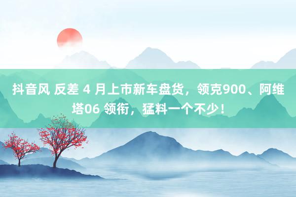 抖音风 反差 4 月上市新车盘货，领克900、阿维塔06 领衔，猛料一个不少！