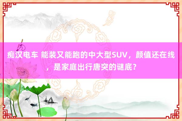 痴汉电车 能装又能跑的中大型SUV，颜值还在线，是家庭出行唐突的谜底？