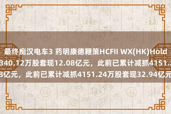 最终痴汉电车3 药明康德鞭策HCFII WX(HK)Holdings Limited拟减抓2340.12万股套现12.08亿元，此前已累计减抓4151.24万股套现32.94亿元