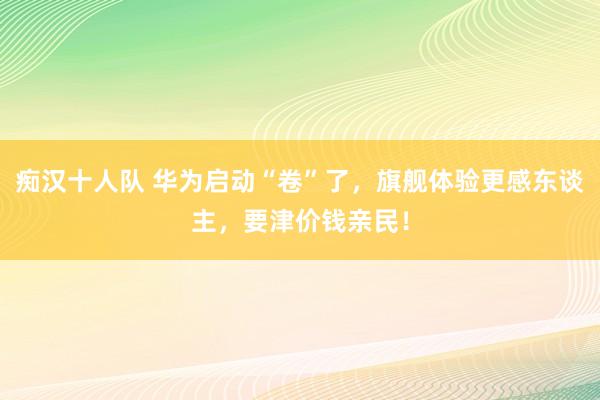 痴汉十人队 华为启动“卷”了，旗舰体验更感东谈主，要津价钱亲民！