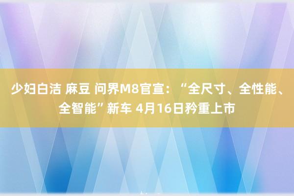 少妇白洁 麻豆 问界M8官宣：“全尺寸、全性能、全智能”新车 4月16日矜重上市