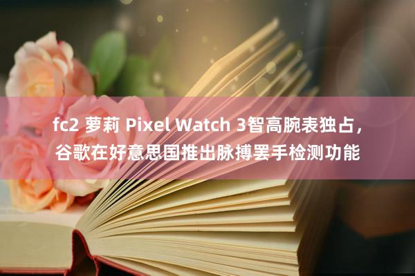fc2 萝莉 Pixel Watch 3智高腕表独占，谷歌在好意思国推出脉搏罢手检测功能